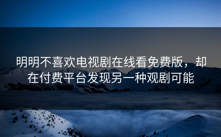明明不喜欢电视剧在线看免费版，却在付费平台发现另一种观剧可能