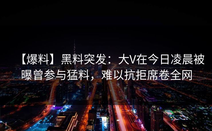 【爆料】黑料突发：大V在今日凌晨被曝曾参与猛料，难以抗拒席卷全网