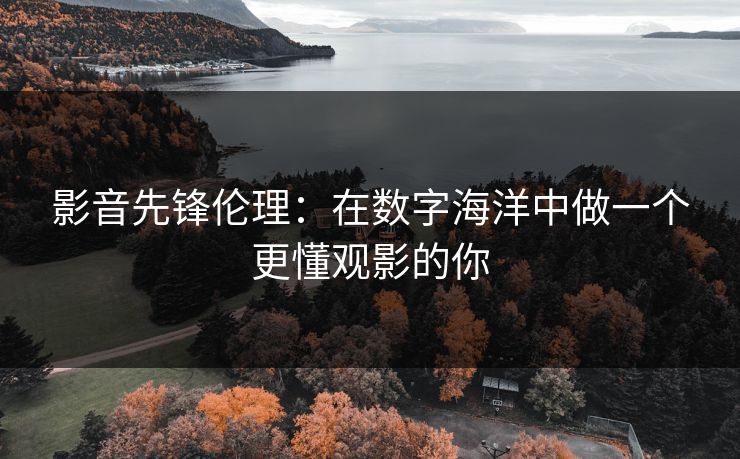 影音先锋伦理：在数字海洋中做一个更懂观影的你