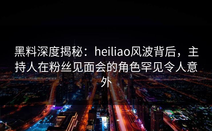 黑料深度揭秘：heiliao风波背后，主持人在粉丝见面会的角色罕见令人意外