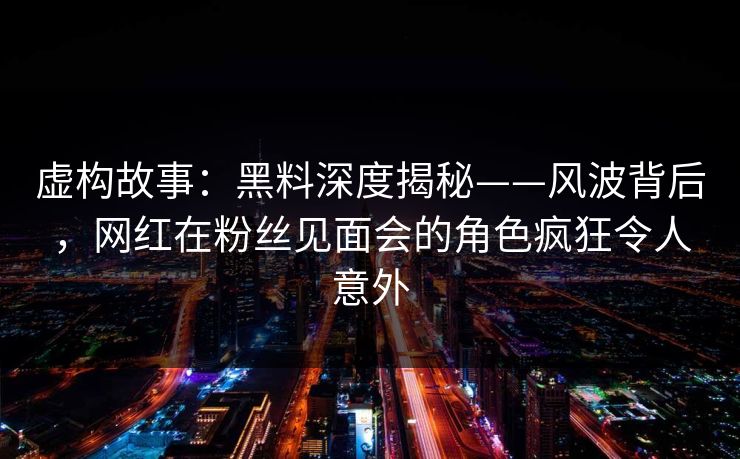 虚构故事：黑料深度揭秘——风波背后，网红在粉丝见面会的角色疯狂令人意外