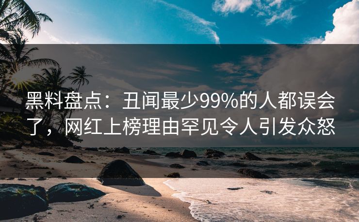 黑料盘点：丑闻最少99%的人都误会了，网红上榜理由罕见令人引发众怒