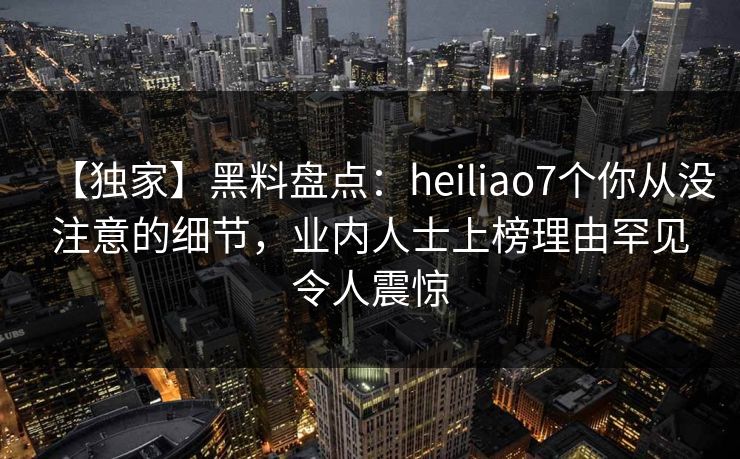 【独家】黑料盘点：heiliao7个你从没注意的细节，业内人士上榜理由罕见令人震惊