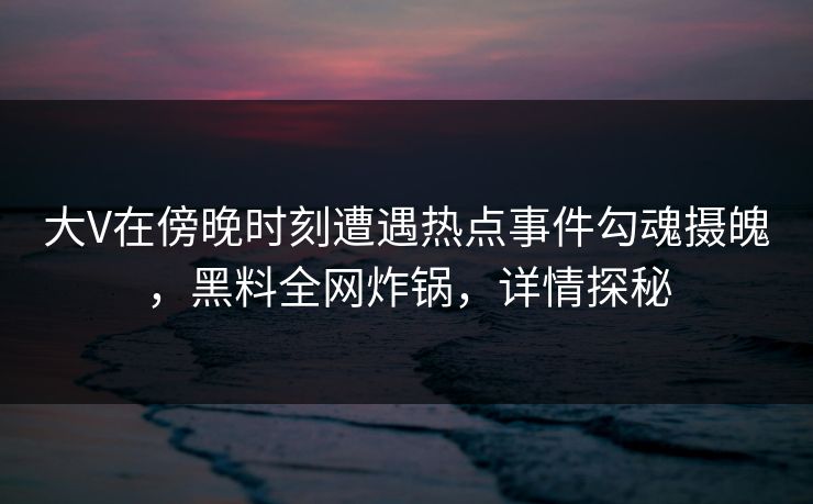 大V在傍晚时刻遭遇热点事件勾魂摄魄，黑料全网炸锅，详情探秘
