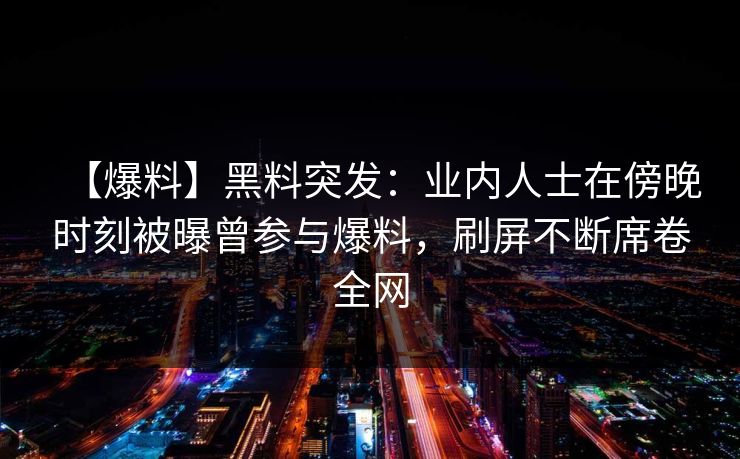 【爆料】黑料突发：业内人士在傍晚时刻被曝曾参与爆料，刷屏不断席卷全网