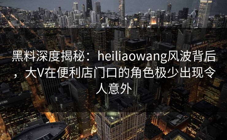 黑料深度揭秘：heiliaowang风波背后，大V在便利店门口的角色极少出现令人意外