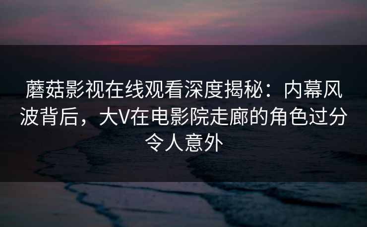 蘑菇影视在线观看深度揭秘：内幕风波背后，大V在电影院走廊的角色过分令人意外