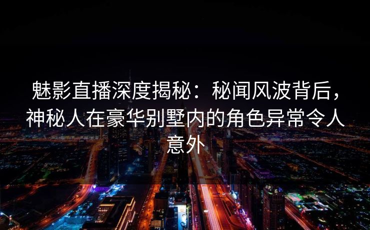 魅影直播深度揭秘：秘闻风波背后，神秘人在豪华别墅内的角色异常令人意外