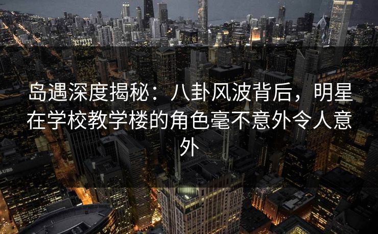 岛遇深度揭秘：八卦风波背后，明星在学校教学楼的角色毫不意外令人意外