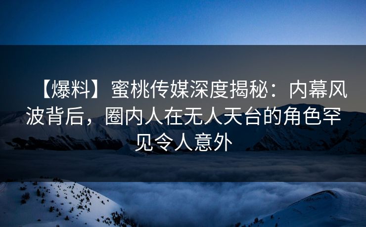 【爆料】蜜桃传媒深度揭秘：内幕风波背后，圈内人在无人天台的角色罕见令人意外