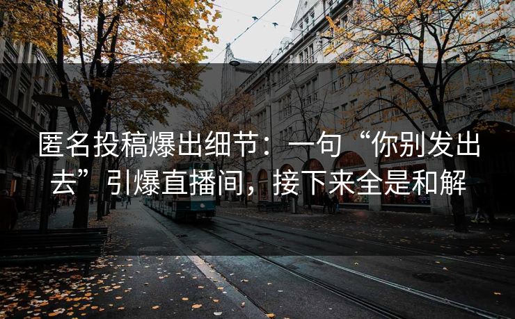 匿名投稿爆出细节：一句“你别发出去”引爆直播间，接下来全是和解