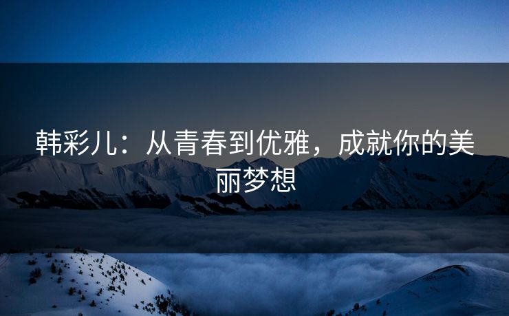 韩彩儿：从青春到优雅，成就你的美丽梦想
