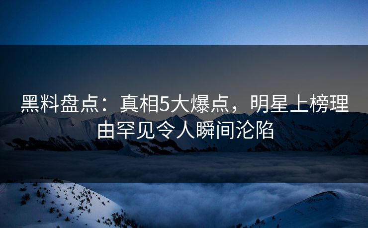 黑料盘点：真相5大爆点，明星上榜理由罕见令人瞬间沦陷
