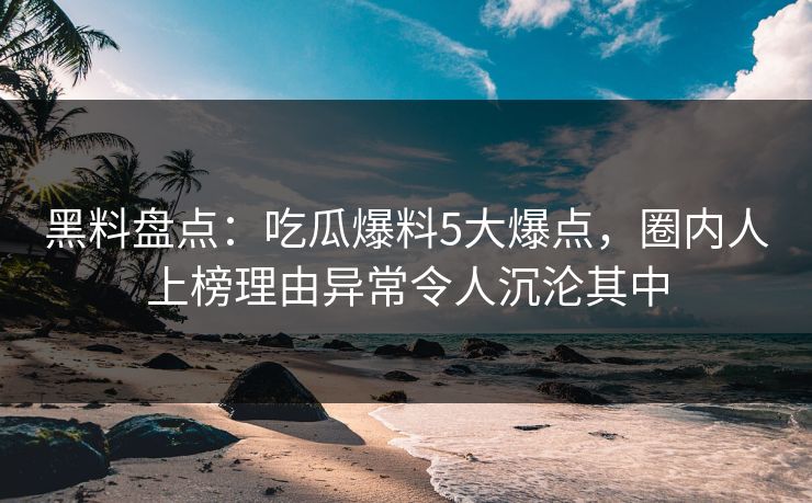 黑料盘点：吃瓜爆料5大爆点，圈内人上榜理由异常令人沉沦其中