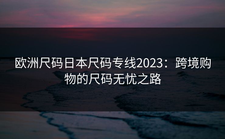 欧洲尺码日本尺码专线2023：跨境购物的尺码无忧之路