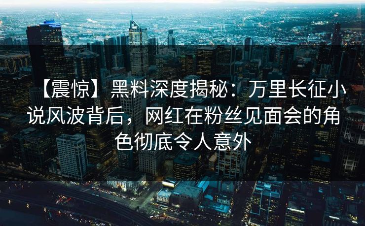 【震惊】黑料深度揭秘：万里长征小说风波背后，网红在粉丝见面会的角色彻底令人意外