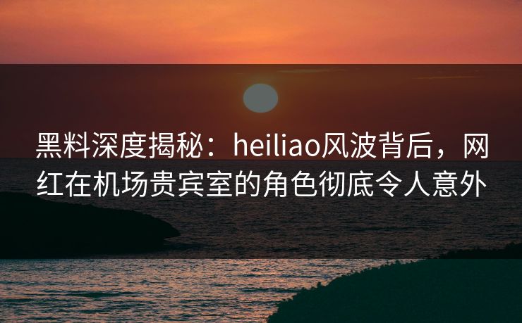黑料深度揭秘：heiliao风波背后，网红在机场贵宾室的角色彻底令人意外