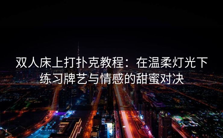 双人床上打扑克教程：在温柔灯光下练习牌艺与情感的甜蜜对决