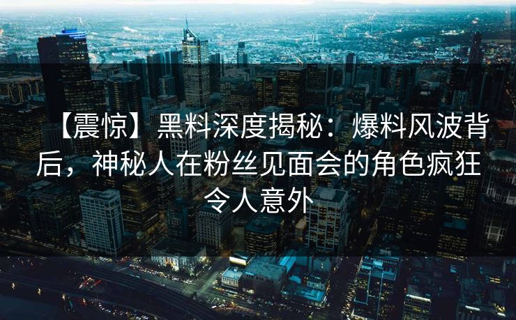 【震惊】黑料深度揭秘：爆料风波背后，神秘人在粉丝见面会的角色疯狂令人意外