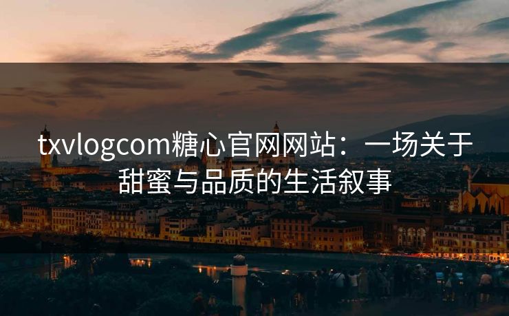 txvlogcom糖心官网网站：一场关于甜蜜与品质的生活叙事