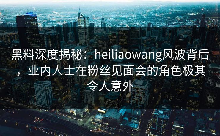黑料深度揭秘：heiliaowang风波背后，业内人士在粉丝见面会的角色极其令人意外