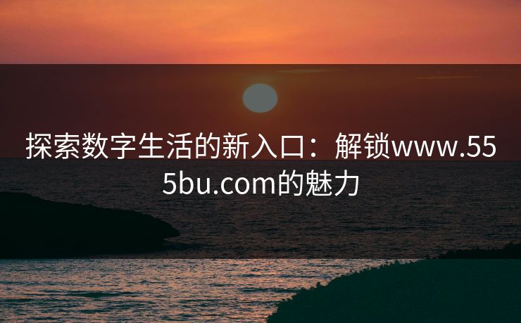 探索数字生活的新入口:解锁www.555bu.com的魅力 探索数字生活的新入口:解锁www.555bu.com的魅力