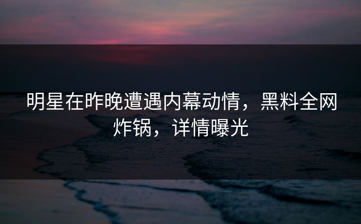 明星在昨晚遭遇内幕动情,黑料全网炸锅,详情曝光