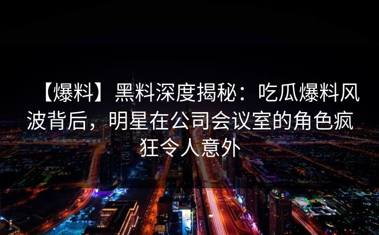 【爆料】黑料深度揭秘：吃瓜爆料风波背后，明星在公司会议室的角色疯狂令人意外
