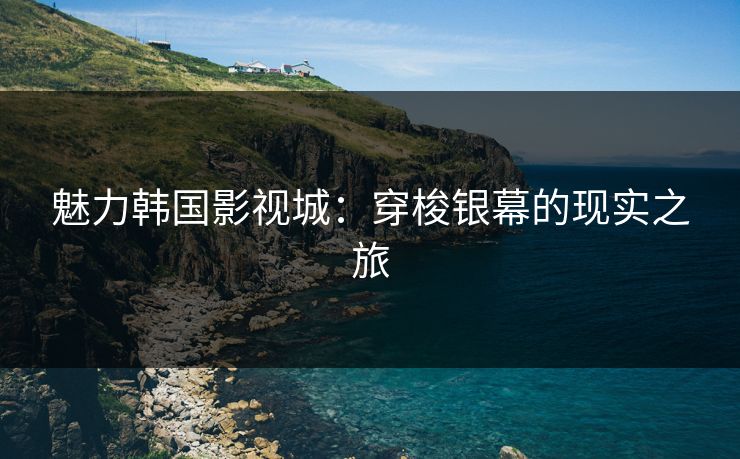 魅力韩国影视城：穿梭银幕的现实之旅