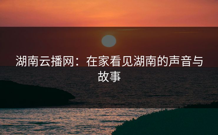 湖南云播网：在家看见湖南的声音与故事