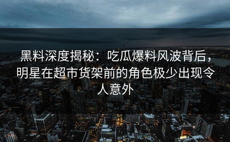 黑料深度揭秘：吃瓜爆料风波背后，明星在超市货架前的角色极少出现令人意外