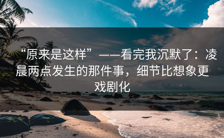 “原来是这样”——看完我沉默了：凌晨两点发生的那件事，细节比想象更戏剧化