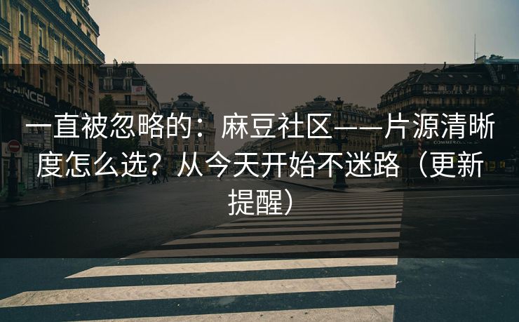 一直被忽略的：麻豆社区——片源清晰度怎么选？从今天开始不迷路（更新提醒）