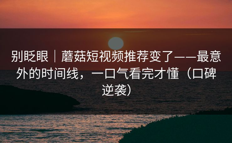 别眨眼｜蘑菇短视频推荐变了——最意外的时间线，一口气看完才懂（口碑逆袭）