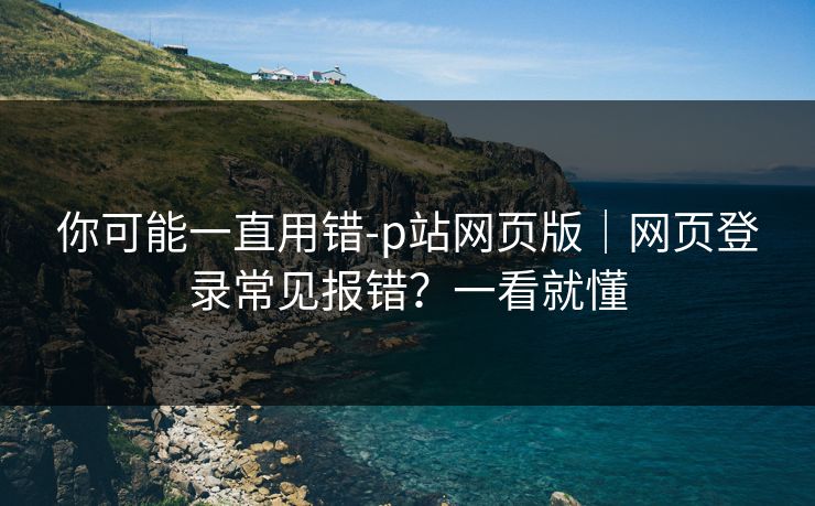 你可能一直用错-p站网页版|网页登录常见报错?一看就懂