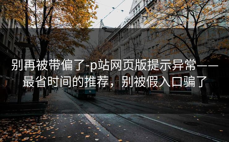 别再被带偏了-p站网页版提示异常——最省时间的推荐，别被假入口骗了
