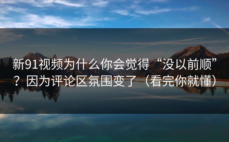 新91视频为什么你会觉得“没以前顺”？因为评论区氛围变了（看完你就懂）