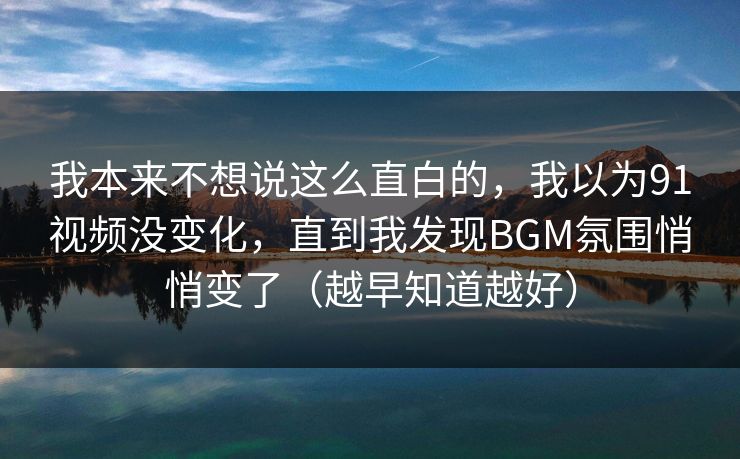 我本来不想说这么直白的，我以为91视频没变化，直到我发现BGM氛围悄悄变了（越早知道越好）