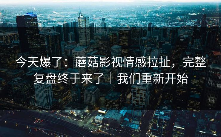 今天爆了:蘑菇影视情感拉扯,完整复盘终于来了|我们重新开始 今天爆了:蘑菇影视情感拉扯,完整复盘终于来了|我们重新开始