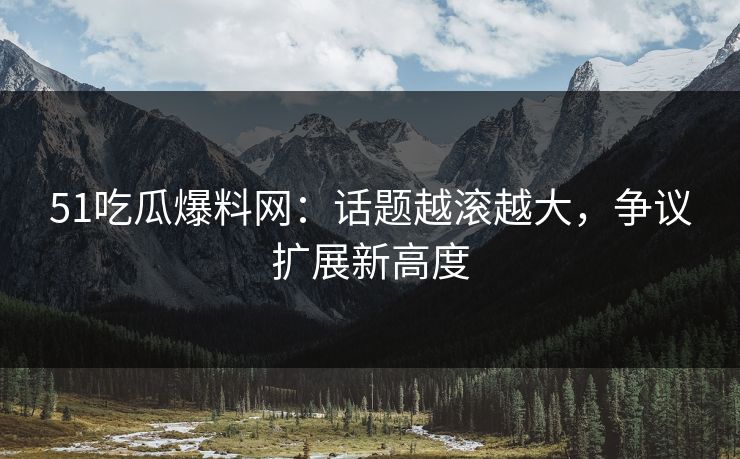 51吃瓜爆料网：话题越滚越大，争议扩展新高度