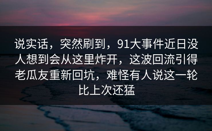 说实话,突然刷到,91大事件近日没人想到会从这里炸开,这波回流引得老瓜友重新回坑,难怪有人说这一轮比上次还猛