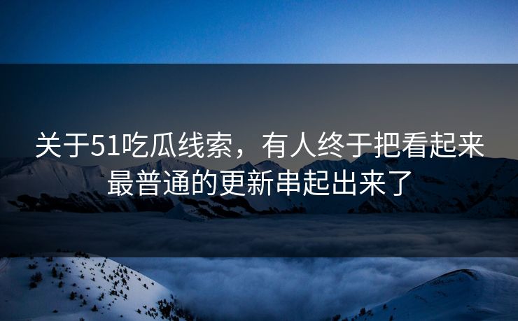 关于51吃瓜线索,有人终于把看起来最普通的更新串起出来了